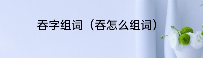 吞字组词（吞怎么组词）