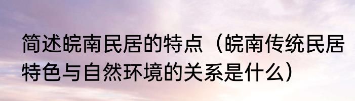 简述皖南民居的特点（皖南传统民居特色与自然环境的关系是什么）
