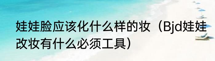 娃娃脸应该化什么样的妆（Bjd娃娃改妆有什么必须工具）