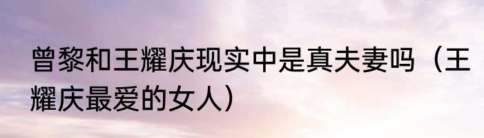曾黎和王耀庆现实中是真夫妻吗（王耀庆最爱的女人）