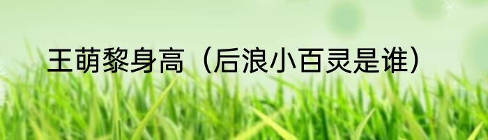 王萌黎身高（后浪小百灵是谁）