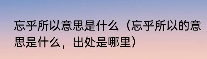 忘乎所以意思是什么（忘乎所以的意思是什么，出处是哪里）