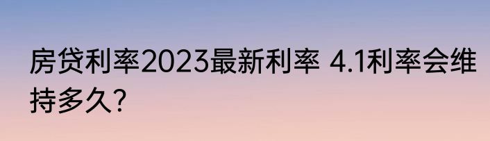 房贷利率2023最新利率 4.1利率会维持多久？