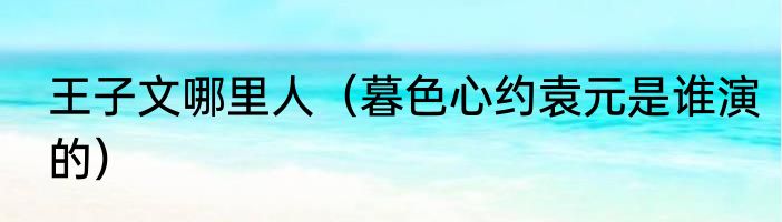 王子文哪里人（暮色心约袁元是谁演的）