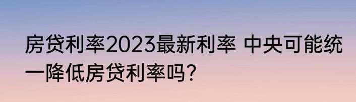 房贷利率2023最新利率 中央可能统一降低房贷利率吗？