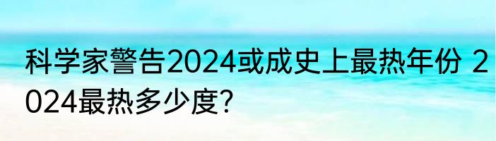 科学家警告2024或成史上最热年份 2024最热多少度？