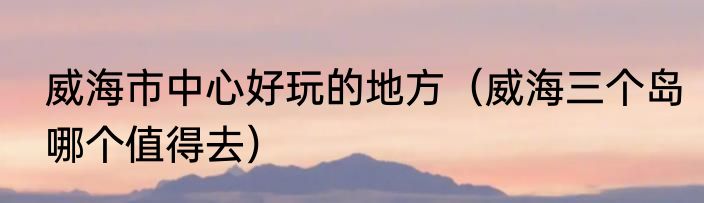 威海市中心好玩的地方（威海三个岛哪个值得去）