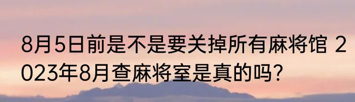 8月5日前是不是要关掉所有麻将馆 2023年8月查麻将室是真的吗？