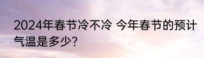 2024年春节冷不冷 今年春节的预计气温是多少？