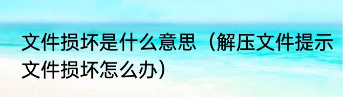 文件损坏是什么意思（解压文件提示文件损坏怎么办）