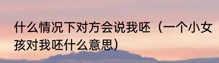 什么情况下对方会说我呸（一个小女孩对我呸什么意思）