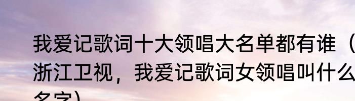 我爱记歌词十大领唱大名单都有谁（浙江卫视，我爱记歌词女领唱叫什么，名字）