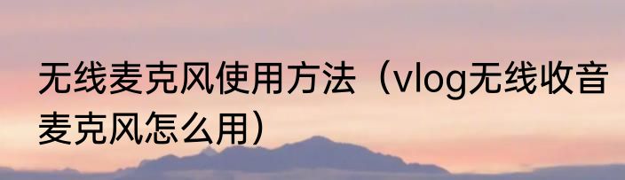 无线麦克风使用方法（vlog无线收音麦克风怎么用）