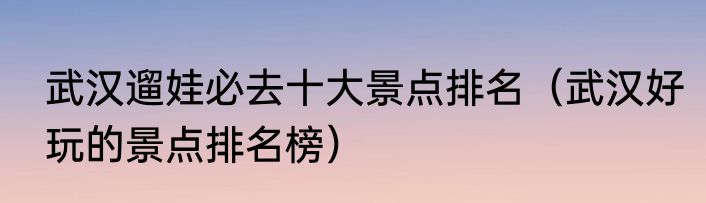 武汉遛娃必去十大景点排名（武汉好玩的景点排名榜）