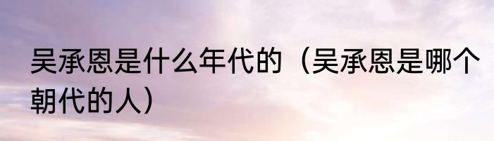 吴承恩是什么年代的（吴承恩是哪个朝代的人）