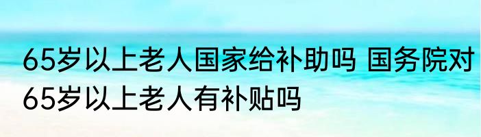 65岁以上老人国家给补助吗 国务院对65岁以上老人有补贴吗