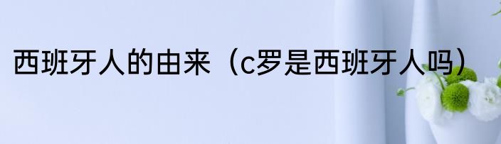 西班牙人的由来（c罗是西班牙人吗）