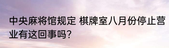中央麻将馆规定 棋牌室八月份停止营业有这回事吗？