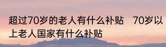 超过70岁的老人有什么补贴   70岁以上老人国家有什么补贴