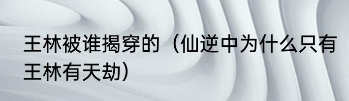 王林被谁揭穿的（仙逆中为什么只有王林有天劫）