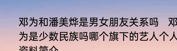邓为和潘美烨是男女朋友关系吗   邓为是少数民族吗哪个旗下的艺人个人资料简介
