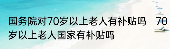 国务院对70岁以上老人有补贴吗   70岁以上老人国家有补贴吗