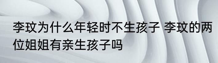 李玟为什么年轻时不生孩子 李玟的两位姐姐有亲生孩子吗