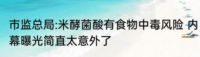 市监总局:米酵菌酸有食物中毒风险 内幕曝光简直太意外了