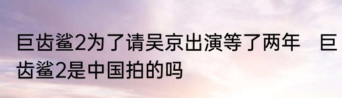 巨齿鲨2为了请吴京出演等了两年   巨齿鲨2是中国拍的吗