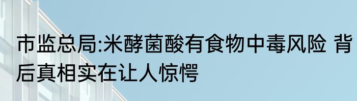 市监总局:米酵菌酸有食物中毒风险 背后真相实在让人惊愕