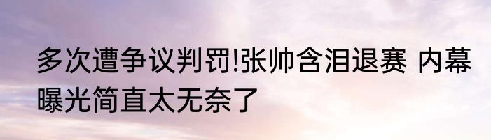 多次遭争议判罚!张帅含泪退赛 内幕曝光简直太无奈了