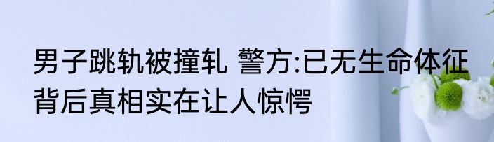 男子跳轨被撞轧 警方:已无生命体征 背后真相实在让人惊愕