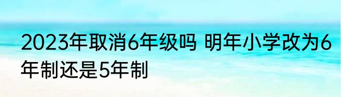 2023年取消6年级吗 明年小学改为6年制还是5年制