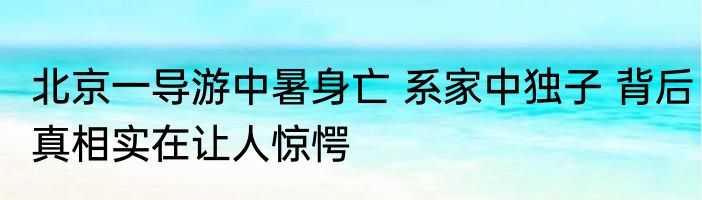 北京一导游中暑身亡 系家中独子 背后真相实在让人惊愕