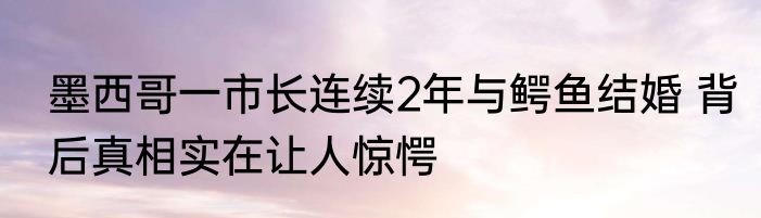墨西哥一市长连续2年与鳄鱼结婚 背后真相实在让人惊愕