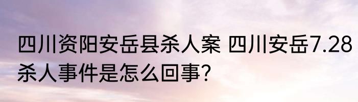 四川资阳安岳县杀人案 四川安岳7.28杀人事件是怎么回事？