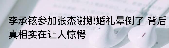 李承铉参加张杰谢娜婚礼晕倒了 背后真相实在让人惊愕