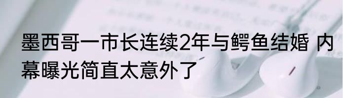 墨西哥一市长连续2年与鳄鱼结婚 内幕曝光简直太意外了