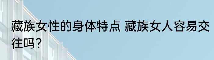藏族女性的身体特点 藏族女人容易交往吗？