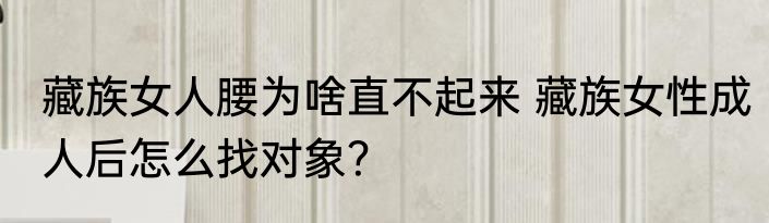 藏族女人腰为啥直不起来 藏族女性成人后怎么找对象？