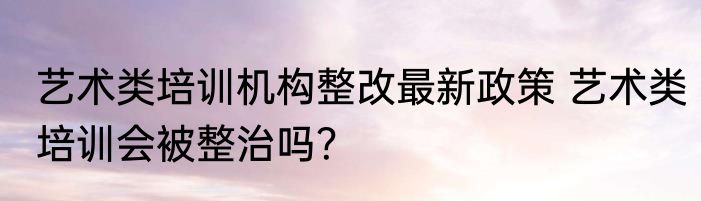 艺术类培训机构整改最新政策 艺术类培训会被整治吗？