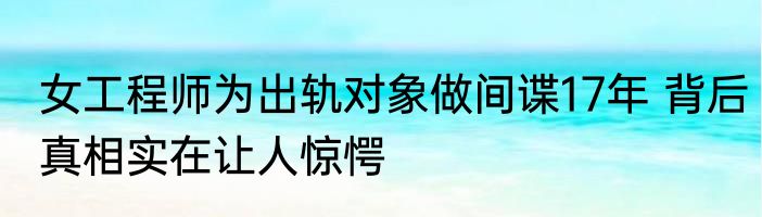 女工程师为出轨对象做间谍17年 背后真相实在让人惊愕
