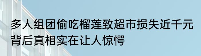 多人组团偷吃榴莲致超市损失近千元 背后真相实在让人惊愕