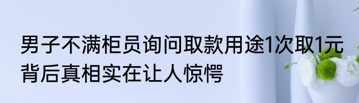 男子不满柜员询问取款用途1次取1元 背后真相实在让人惊愕