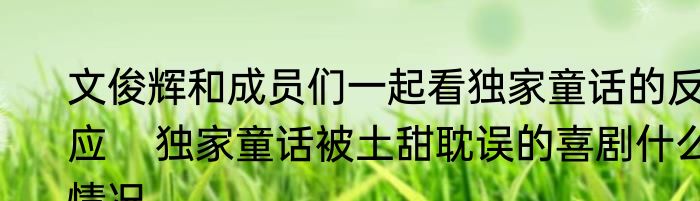 文俊辉和成员们一起看独家童话的反应    独家童话被土甜耽误的喜剧什么情况