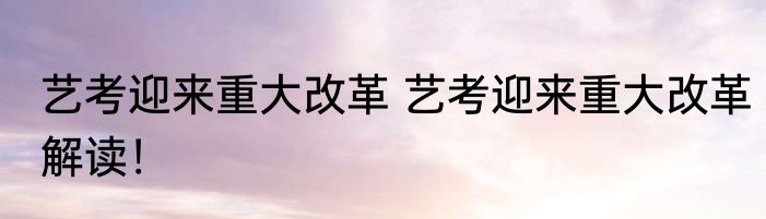 艺考迎来重大改革 艺考迎来重大改革解读！