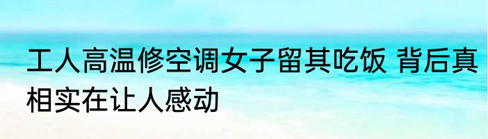 工人高温修空调女子留其吃饭 背后真相实在让人感动