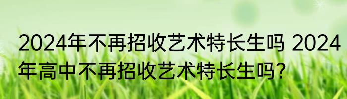 2024年不再招收艺术特长生吗 2024年高中不再招收艺术特长生吗？