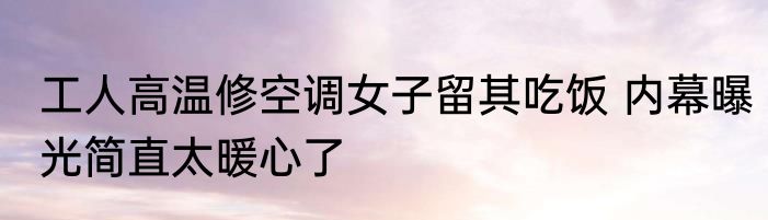 工人高温修空调女子留其吃饭 内幕曝光简直太暖心了