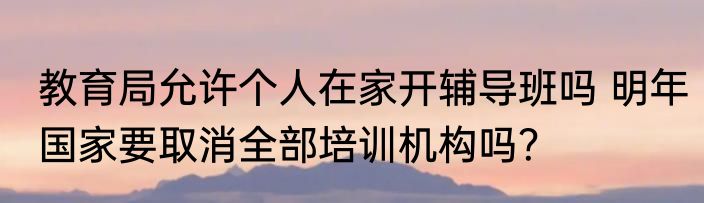 教育局允许个人在家开辅导班吗 明年国家要取消全部培训机构吗？